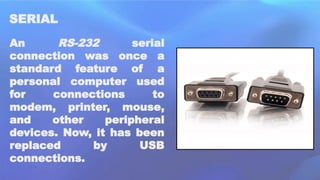 SERIAL
An RS-232 serial
connection was once a
standard feature of a
personal computer used
for connections to
modem, printer, mouse,
and other peripheral
devices. Now, it has been
replaced by USB
connections.
 