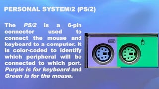 PERSONAL SYSTEM/2 (PS/2)
The PS/2 is a 6-pin
connector used to
connect the mouse and
keyboard to a computer. It
is color-coded to identify
which peripheral will be
connected to which port.
Purple is for keyboard and
Green is for the mouse.
 
