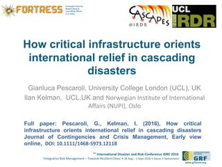6th
International Disaster and Risk Conference IDRC 2016
‘Integrative Risk Management – Towards Resilient Cities‘ • 28 Aug – 1 Sept 2016 • Davos • Switzerland
www.grforum.org
How critical infrastructure orients
international relief in cascading
disasters
Gianluca Pescaroli, University College London (UCL), UK
Ilan Kelman, UCL,UK and Norwegian Institute of International
Affairs (NUPI), Oslo
Full paper: Pescaroli, G., Kelman, I. (2016), How critical
infrastructure orients international relief in cascading disasters
Journal of Contingencies and Crisis Management, Early view
online, DOI: 10.1111/1468-5973.12118
 