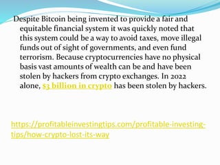 https://profitableinvestingtips.com/profitable-investing-
tips/how-crypto-lost-its-way
Despite Bitcoin being invented to provide a fair and
equitable financial system it was quickly noted that
this system could be a way to avoid taxes, move illegal
funds out of sight of governments, and even fund
terrorism. Because cryptocurrencies have no physical
basis vast amounts of wealth can be and have been
stolen by hackers from crypto exchanges. In 2022
alone, $3 billion in crypto has been stolen by hackers.
 