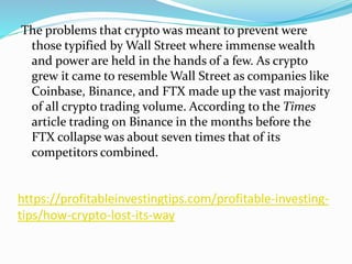 https://profitableinvestingtips.com/profitable-investing-
tips/how-crypto-lost-its-way
The problems that crypto was meant to prevent were
those typified by Wall Street where immense wealth
and power are held in the hands of a few. As crypto
grew it came to resemble Wall Street as companies like
Coinbase, Binance, and FTX made up the vast majority
of all crypto trading volume. According to the Times
article trading on Binance in the months before the
FTX collapse was about seven times that of its
competitors combined.
 