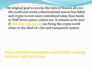 https://profitableinvestingtips.com/profitable-investing-
tips/how-crypto-lost-its-way
The original goal to rewrite the rules of finance all over
the world and create a decentralized system has failed
and crypto is even more centralized today than banks
or Wall Street power centers are. It remains to be seen
if effective regulation can bring the crypto world
closer to the ideal of a fair and transparent system.
 