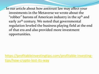 https://profitableinvestingtips.com/profitable-investing-
tips/how-crypto-lost-its-way
In our article about how antitrust law may affect your
investments in the Metaverse we wrote about the
“robber” barons of American industry in the 19th and
early 20th century. We noted that governmental
regulation leveled the business playing field at the end
of that era and also provided more investment
opportunities.
 
