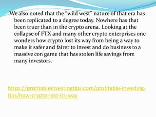 https://profitableinvestingtips.com/profitable-investing-
tips/how-crypto-lost-its-way
We also noted that the “wild west” nature of that era has
been replicated to a degree today. Nowhere has that
been truer than in the crypto arena. Looking at the
collapse of FTX and many other crypto enterprises one
wonders how crypto lost its way from being a way to
make it safer and fairer to invest and do business to a
massive con game that has stolen life savings from
many investors.
 
