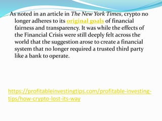https://profitableinvestingtips.com/profitable-investing-
tips/how-crypto-lost-its-way
As noted in an article in The New York Times, crypto no
longer adheres to its original goals of financial
fairness and transparency. It was while the effects of
the Financial Crisis were still deeply felt across the
world that the suggestion arose to create a financial
system that no longer required a trusted third party
like a bank to operate.
 