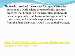 https://profitableinvestingtips.com/profitable-investing-
tips/how-crypto-lost-its-way
Those who provided the concept for cryptocurrencies
envisioned a world where the sort of risky business
practices that brought on the Great Recession would
never happen, where all business dealings would be
transparent, and where those previously excluded
from the financial system would have equitable access.
 
