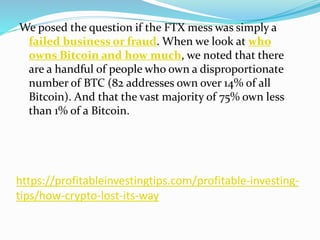 https://profitableinvestingtips.com/profitable-investing-
tips/how-crypto-lost-its-way
We posed the question if the FTX mess was simply a
failed business or fraud. When we look at who
owns Bitcoin and how much, we noted that there
are a handful of people who own a disproportionate
number of BTC (82 addresses own over 14% of all
Bitcoin). And that the vast majority of 75% own less
than 1% of a Bitcoin.
 