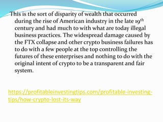 https://profitableinvestingtips.com/profitable-investing-
tips/how-crypto-lost-its-way
This is the sort of disparity of wealth that occurred
during the rise of American industry in the late 19th
century and had much to with what are today illegal
business practices. The widespread damage caused by
the FTX collapse and other crypto business failures has
to do with a few people at the top controlling the
futures of these enterprises and nothing to do with the
original intent of crypto to be a transparent and fair
system.
 