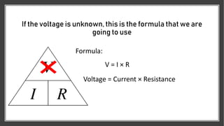 If the voltage is unknown, this is the formula that we are
going to use
Formula:
V = I × R
Voltage = Current × Resistance
 
