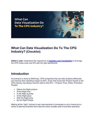 What Can Data Visualization Do To The CPG
Industry? (Checklist)
Editor’s note: Understand the importance of analytics and visualization to leverage
the CPG Value chain and 5Ps with the right dashboards.
Introduction
According to a study by McKinsey, CPG companies that use data analytics effectively
can improve their operating margin by 60%. Given that Consumer Product Goods or the
CPG industry has always had the need to (the 5P’s – Product, Price, Place, Promotion,
People)
• Deliver the Right product
• At the Right time
• In the Right quantity
• At the Right place
• With the Right price
• By the Right People
Making all the “right” choices to see improvements in processes is not a chance but a
series of planned activities that make the entire complex web of activities seamless.
 