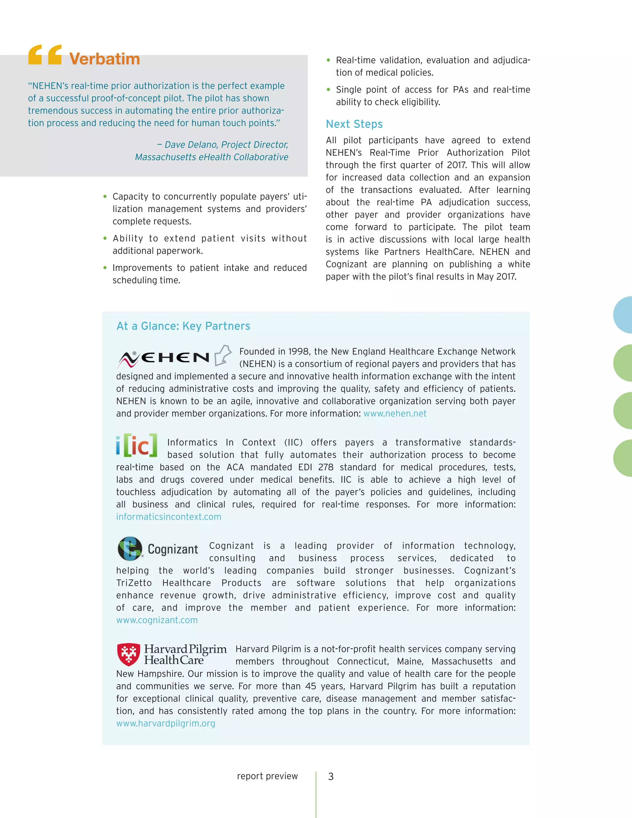 3report preview
•	Capacity to concurrently populate payers’ uti-
lization management systems and providers’
complete requests.
•	Ability to extend patient visits without
additional paperwork.
•	Improvements to patient intake and reduced
scheduling time.
•	Real-time validation, evaluation and adjudica-
tion of medical policies.
•	Single point of access for PAs and real-time
ability to check eligibility.
Next Steps
All pilot participants have agreed to extend
NEHEN’s Real-Time Prior Authorization Pilot
through the first quarter of 2017. This will allow
for increased data collection and an expansion
of the transactions evaluated. After learning
about the real-time PA adjudication success,
other payer and provider organizations have
come forward to participate. The pilot team
is in active discussions with local large health
systems like Partners HealthCare. NEHEN and
Cognizant are planning on publishing a white
paper with the pilot’s final results in May 2017.
“NEHEN’s real-time prior authorization is the perfect example
of a successful proof-of-concept pilot. The pilot has shown
tremendous success in automating the entire prior authoriza-
tion process and reducing the need for human touch points.”
— Dave Delano, Project Director,
Massachusetts eHealth Collaborative
Verbatim
“
At a Glance: Key Partners
Founded in 1998, the New England Healthcare Exchange Network
(NEHEN) is a consortium of regional payers and providers that has
designed and implemented a secure and innovative health information exchange with the intent
of reducing administrative costs and improving the quality, safety and efficiency of patients.
NEHEN is known to be an agile, innovative and collaborative organization serving both payer
and provider member organizations. For more information: www.nehen.net
Informatics In Context (IIC) offers payers a transformative standards-
based solution that fully automates their authorization process to become
real-time based on the ACA mandated EDI 278 standard for medical procedures, tests,
labs and drugs covered under medical benefits. IIC is able to achieve a high level of
touchless adjudication by automating all of the payer’s policies and guidelines, including
all business and clinical rules, required for real-time responses. For more information:
informaticsincontext.com
Cognizant is a leading provider of information technology,
consulting and business process services, dedicated to
helping the world’s leading companies build stronger businesses. Cognizant’s
TriZetto Healthcare Products are software solutions that help organizations
enhance revenue growth, drive administrative efficiency, improve cost and quality
of care, and improve the member and patient experience. For more information:
www.cognizant.com
Harvard Pilgrim is a not-for-profit health services company serving
members throughout Connecticut, Maine, Massachusetts and
New Hampshire. Our mission is to improve the quality and value of health care for the people
and communities we serve. For more than 45 years, Harvard Pilgrim has built a reputation
for exceptional clinical quality, preventive care, disease management and member satisfac-
tion, and has consistently rated among the top plans in the country. For more information:
www.harvardpilgrim.org
 