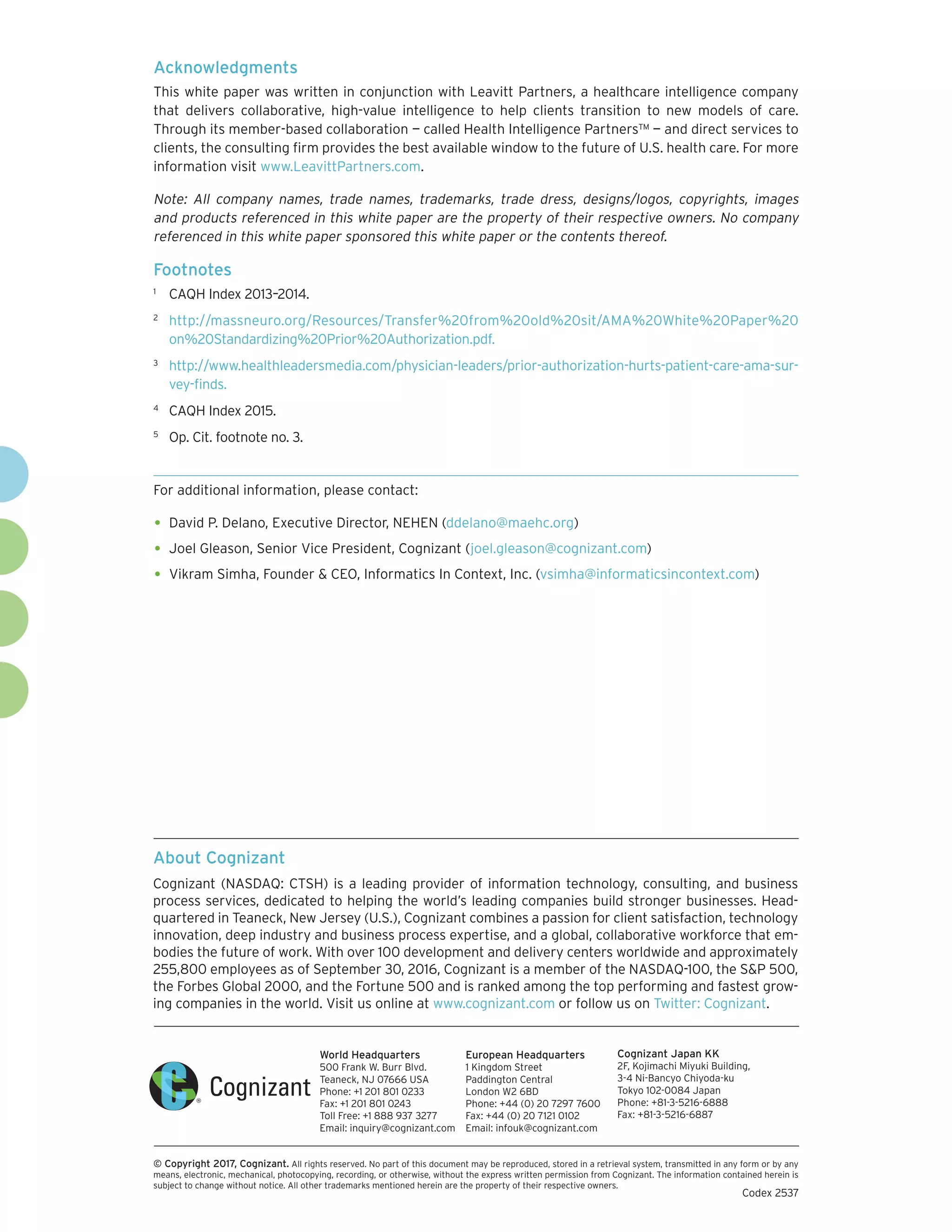 About Cognizant
Cognizant (NASDAQ: CTSH) is a leading provider of information technology, consulting, and business
process services, dedicated to helping the world’s leading companies build stronger businesses. Head-
quartered in Teaneck, New Jersey (U.S.), Cognizant combines a passion for client satisfaction, technology
innovation, deep industry and business process expertise, and a global, collaborative workforce that em-
bodies the future of work. With over 100 development and delivery centers worldwide and approximately
255,800 employees as of September 30, 2016, Cognizant is a member of the NASDAQ-100, the S&P 500,
the Forbes Global 2000, and the Fortune 500 and is ranked among the top performing and fastest grow-
ing companies in the world. Visit us online at www.cognizant.com or follow us on Twitter: Cognizant.
World Headquarters
500 Frank W. Burr Blvd.
Teaneck, NJ 07666 USA
Phone: +1 201 801 0233
Fax: +1 201 801 0243
Toll Free: +1 888 937 3277
Email: inquiry@cognizant.com
European Headquarters
1 Kingdom Street
Paddington Central
London W2 6BD
Phone: +44 (0) 20 7297 7600
Fax: +44 (0) 20 7121 0102
Email: infouk@cognizant.com
Cognizant Japan KK
2F, Kojimachi Miyuki Building,
3-4 Ni-Bancyo Chiyoda-ku
Tokyo 102-0084 Japan
Phone: +81-3-5216-6888
Fax: +81-3-5216-6887
­­© Copyright 2017, Cognizant. All rights reserved. No part of this document may be reproduced, stored in a retrieval system, transmitted in any form or by any
means, electronic, mechanical, photocopying, recording, or otherwise, without the express written permission from Cognizant. The information contained herein is
subject to change without notice. All other trademarks mentioned herein are the property of their respective owners.
Codex 2537
Acknowledgments
This white paper was written in conjunction with Leavitt Partners, a healthcare intelligence company
that delivers collaborative, high-value intelligence to help clients transition to new models of care.
Through its member-based collaboration — called Health Intelligence Partners™ — and direct services to
clients, the consulting firm provides the best available window to the future of U.S. health care. For more
information visit www.LeavittPartners.com.
Note: All company names, trade names, trademarks, trade dress, designs/logos, copyrights, images
and products referenced in this white paper are the property of their respective owners. No company
referenced in this white paper sponsored this white paper or the contents thereof.
Footnotes
1	
CAQH Index 2013–2014.
2	
http://massneuro.org/Resources/Transfer%20from%20old%20sit/AMA%20White%20Paper%20
on%20Standardizing%20Prior%20Authorization.pdf.
3	
http://www.healthleadersmedia.com/physician-leaders/prior-authorization-hurts-patient-care-ama-sur-
vey-finds.
4	
CAQH Index 2015.
5	
Op. Cit. footnote no. 3.
For additional information, please contact:
•	David P. Delano, Executive Director, NEHEN (ddelano@maehc.org)
•	Joel Gleason, Senior Vice President, Cognizant (joel.gleason@cognizant.com)
•	Vikram Simha, Founder & CEO, Informatics In Context, Inc. (vsimha@informaticsincontext.com)
 
