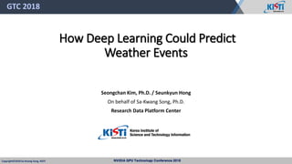 NVIDIA GPU Technology Conference 2018Copyright© 2018 Sa-Kwang Song, KISTI
How Deep Learning Could Predict
Weather Events
Seongchan Kim, Ph.D. / Seunkyun Hong
On behalf of Sa-Kwang Song, Ph.D.
Research Data Platform Center
GTC 2018
 