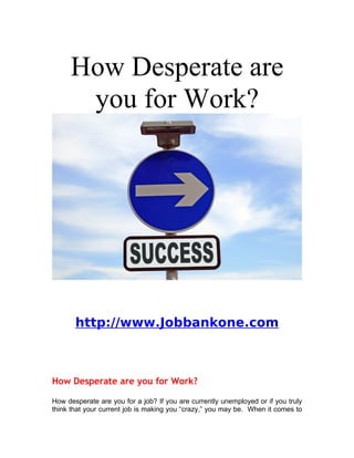 How Desperate are
      you for Work?




       http://www.Jobbankone.com



How Desperate are you for Work?

How desperate are you for a job? If you are currently unemployed or if you truly
think that your current job is making you “crazy,” you may be. When it comes to
 
