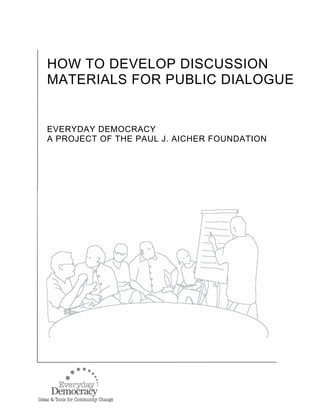 HOW TO DEVELOP DISCUSSION
MATERIALS FOR PUBLIC DIALOGUE
EVERYDAY DEMOCRACY
A PROJECT OF THE PAUL J. AICHER FOUNDATION
 