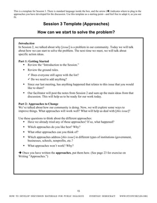 HOW TO DEVELOP DISCUSSION MATERIALS FOR PUBLIC DIALOGUE EVERYDAY DEMOCRACY WWW.STUDYCIRCLES.ORG
15
Session 3 Template (Approaches)
How can we start to solve the problem?
Introduction
In Session 2, we talked about why [issue] is a problem in our community. Today we will talk
about how we can start to solve the problem. The next time we meet, we will talk about
specific action ideas.
Part 1: Getting Started
Review the “Introduction to the Session.”
Review the ground rules.
Does everyone still agree with the list?
Do we need to add anything?
Since our last meeting, has anything happened that relates to this issue that you would
like to share?
Our facilitator will post the notes from Session 2 and sum up the main ideas from that
discussion. This will help us to be ready for our work today.
Part 2: Approaches to Change
We’ve talked about how our community is doing. Now, we will explore some ways to
improve things. What approaches will work well? What will help us deal with [this issue]?
Use these questions to think about the different approaches:
Have we already tried any of these approaches? If so, what happened?
Which approaches do you like best? Why?
What other approaches can you think of?
Which approaches address [this issue] in different types of institutions (government,
businesses, schools, nonprofits, etc.?
What approaches won’t work? Why?
Once you have written the approaches, put them here. (See page 23 for exercise on
Writing “Approaches.”)
This is a template for Session 3. There is standard language inside the box, and the arrow ( ) indicates where to plug in the
approaches you have developed for the discussion. Use this template as a starting point—and feel free to adapt it, as you see
fit.
 