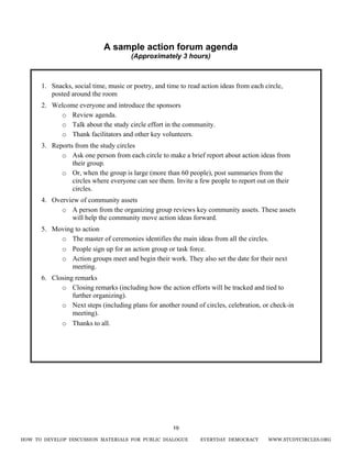 HOW TO DEVELOP DISCUSSION MATERIALS FOR PUBLIC DIALOGUE EVERYDAY DEMOCRACY WWW.STUDYCIRCLES.ORG
19
A sample action forum agenda
(Approximately 3 hours)
1. Snacks, social time, music or poetry, and time to read action ideas from each circle,
posted around the room
2. Welcome everyone and introduce the sponsors
o Review agenda.
o Talk about the study circle effort in the community.
o Thank facilitators and other key volunteers.
3. Reports from the study circles
o Ask one person from each circle to make a brief report about action ideas from
their group.
o Or, when the group is large (more than 60 people), post summaries from the
circles where everyone can see them. Invite a few people to report out on their
circles.
4. Overview of community assets
o A person from the organizing group reviews key community assets. These assets
will help the community move action ideas forward.
5. Moving to action
o The master of ceremonies identifies the main ideas from all the circles.
o People sign up for an action group or task force.
o Action groups meet and begin their work. They also set the date for their next
meeting.
6. Closing remarks
o Closing remarks (including how the action efforts will be tracked and tied to
further organizing).
o Next steps (including plans for another round of circles, celebration, or check-in
meeting).
o Thanks to all.
 