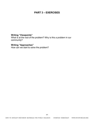 HOW TO DEVELOP DISCUSSION MATERIALS FOR PUBLIC DIALOGUE EVERYDAY DEMOCRACY WWW.STUDYCIRCLES.ORG
20
PART 3 – EXERCISES
Writing “Viewpoints”
What is at the root of the problem? Why is this a problem in our
community?
Writing “Approaches”
How can we start to solve the problem?
 
