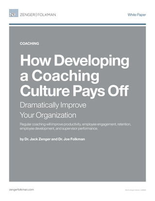 White Paper
HowDeveloping
a Coaching
CulturePaysOff
Dramatically Improve
Your Organization
Regular coaching will improve productivity, employee engagement, retention,
employee development, and supervisor performance.
by Dr. Jack Zenger and Dr. Joe Folkman
COACHING
zengerfolkman.com ©2015 Zenger Folkman 226WEB
 