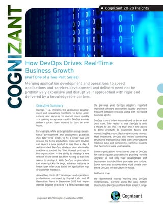 How DevOps Drives Real-Time
Business Growth
(Part One of a Two-Part Series)
Merging application development and operations to speed
applications and services development and delivery need not be
prohibitively expensive and disruptive if approached with rigor and
delivered by a knowledgeable partner.
Executive Summary
DevOps — i.e., merging the application develop-
ment and operations functions to bring appli-
cations and services to market more quickly
— is gaining acceptance rapidly. DevOps slashes
delivery cycles from months to days or even
hours.
For example, while an organization using conven-
tional development and deployment practices
may take three weeks to fix a single bug and
release the fix to production, those with DevOps
can launch a new product in less than a day. A
well-executed DevOps strategy also eliminates
roadblocks caused by “the slowest process in
the organization” — the ability to develop a new
release in one week but then having to wait two
weeks to deploy it. With DevOps, organizations
can more quickly fix bugs, enhance features or
tweak user interfaces based on application logs
or customer feedback.
Almost two-thirds of IT developers and operations
professionals surveyed by Puppet Labs and IT
Revolution Press in December 2015 had imple-
mented DevOps practices — a 26% increase over
the previous year. DevOps adopters reported
improved software deployment quality and more
frequent software releases along with increased
business agility.
DevOps is very often misconstrued to be an end
unto itself. The reality is that DevOps is only
a means to an end. The true end is the ability
to bring products to customers faster, and
monetizing the product features with zero latency.
Most important, DevOps also means combining
structured transactional data with unstructured
machine data and generating real-time insights
that heretofore were unattainable.
Some organizations have steered clear of DevOps
for fear it requires an expensive, grueling “forklift
upgrade” of not only their development and
deployment tools but their processes and culture.
Some have also assumed they must create their
entire DevOps infrastructure in-house.
Neither is true.
We recommend instead moving into DevOps
incrementally, learning along the way. Rather
than build a DevOps platform from scratch, orga-
• Cognizant 20-20 Insights
cognizant 20-20 insights | march 2016
 