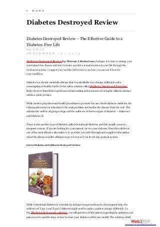 ≡ M E N U
Diabetes Destroyed Review
Diabetes Destroyed Review – The Effective Guide to a
Diabetes-Free Life
by A D M I N
on N O V E M B E R 1 4 , 2 0 1 4
Diabetes Destroyed Review by Theresa J. Rakestraw; Perhaps, it is time to change your
mind about this disease and start to make a positive transformation in your life through the
treatment system. I suggest you read the full review to see how you can use it best for
your condition.
Diabetes is a chronic metabolic disease that is controllable via a change of lifestyle and a
consumption of healthy foods. In the online solution called Diabetes Destroyed Program,
Ricky Everett shared his experience and astounding achievements of curing his diabetes disease
within a quick 30 days.
While modern physicians and health practitioners promote the use of anti-diabetes medicine, the
online guide turns our attention to the main problem and tackles the disease from the root. The
solution fits well for all groups of age and the sufferers of the two types of diabetes — Diabetes I
and Diabetes II.
There is also another type of Diabetes called Gestational Diabetes, and this usually occurs to
pregnant women. If you are looking for a permanent cure to your sickness, then this solution is
one of the most effective alternatives. It provides you with thorough and complete information
about the disease and the ultimate ways to reverse it via its 28-day protocol system.
Control Diabetes with Diabetes Destroyed Solution
While Gestational Diabetes is treatable by taking extra precautions by the pregnant lady, the
sufferers of Type I and Type II diabetes might need to make a positive change of lifestyle. In
the Diabetes Destroyed solution, you will gain lots of information regarding the epidemic and
gain access to specific steps on how to treat your diabetes within one month! The solution, which
converted by Web2PDFConvert.com
 