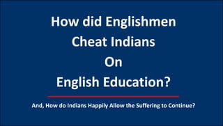 How did Englishmen
Cheat Indians
On
English Education?
And, How do Indians Happily Allow the Suffering to Continue?
 