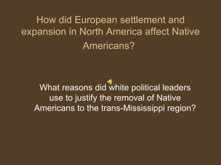 How did European settlement and expansion in North America affect Native Americans?   What reasons did white political leaders use to justify the removal of Native Americans to the trans-Mississippi region? 