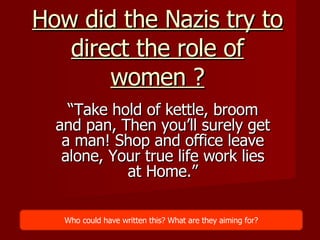 How did the Nazis try to direct the role of women ? “ Take hold of kettle, broom and pan, Then you’ll surely get a man! Shop and office leave alone, Your true life work lies at Home.” Who could have written this? What are they aiming for? 