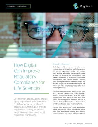 How Digital
Can Improve
Regulatory
Compliance for
Life Sciences
Life sciences organizations should
apply digital tools and techniques
to define, refine or redefine IT
process documents, plus provide
meaningful training, to ensure
employee awareness and boost
regulatory compliance.	
Executive Summary
In today’s world, where pharmaceuticals and
medical device organizations — collectively called
life sciences organizations (LSOs) — are increas-
ingly working with global partners and service
providers, it is critical that employees are fully
aware of, and adhere to, all regulatory compliance
requirements. Even though regulatory compli-
ance training is mandatory before the start of any
LSO’s IT project, the mandate often stops at the
“how” part of the compliance process rather than
including the “why.”
The issue assumes greater significance in con-
tract research organizations (CROs)/contract
manufacturing organizations (CMOs) and IT ser-
vice providers. Here, individuals often move from
varied and nonregulated industries into LSOs,
wherein the lack of “control” over their activities
and deliverables can result in noncompliance.
To effectively ensure that critical applications
which manage food, drugs, patient and clinical
data (GxP applications) comply with industry
and government regulations, LSOs must focus
Cognizant 20-20 Insights | June 2018
COGNIZANT 20-20 INSIGHTS
 