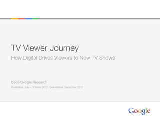 TV Viewer Journey
How Digital Drives Viewers to New TV Shows
Ipsos/Google Research
Qualitative: July – October 2012, Quantitative: December 2012
 