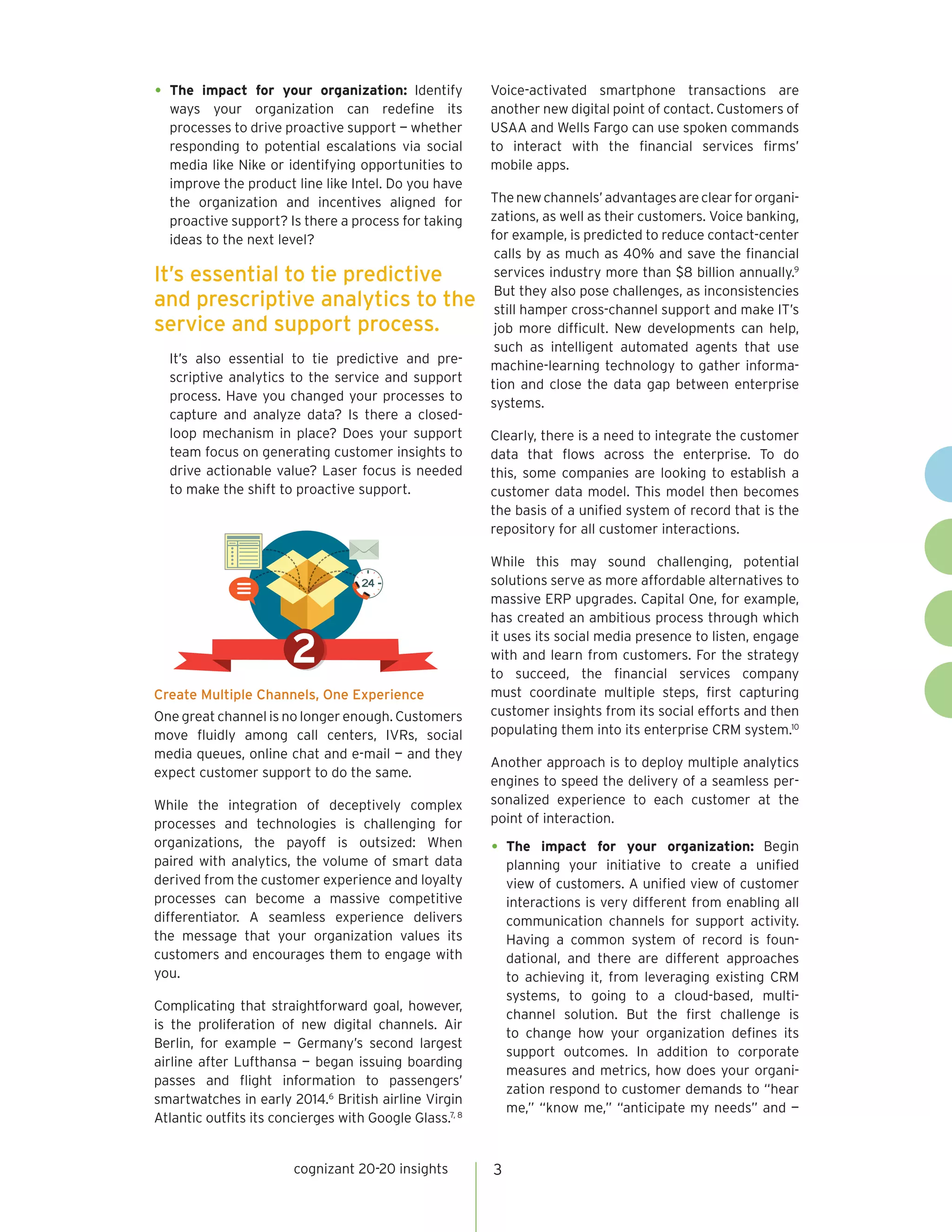 cognizant 20-20 insights 3
•	The impact for your organization: Identify
ways your organization can redefine its
processes to drive proactive support — whether
responding to potential escalations via social
media like Nike or identifying opportunities to
improve the product line like Intel. Do you have
the organization and incentives aligned for
proactive support? Is there a process for taking
ideas to the next level?
It’s also essential to tie predictive and pre-
scriptive analytics to the service and support
process. Have you changed your processes to
capture and analyze data? Is there a closed-
loop mechanism in place? Does your support
team focus on generating customer insights to
drive actionable value? Laser focus is needed
to make the shift to proactive support.
Create Multiple Channels, One Experience
One great channel is no longer enough. Customers
move fluidly among call centers, IVRs, social
media queues, online chat and e-mail — and they
expect customer support to do the same.
While the integration of deceptively complex
processes and technologies is challenging for
organizations, the payoff is outsized: When
paired with analytics, the volume of smart data
derived from the customer experience and loyalty
processes can become a massive competitive
differentiator. A seamless experience delivers
the message that your organization values its
customers and encourages them to engage with
you.
Complicating that straightforward goal, however,
is the proliferation of new digital channels. Air
Berlin, for example — Germany’s second largest
airline after Lufthansa — began issuing boarding
passes and flight information to passengers’
smartwatches in early 2014.6
British airline Virgin
Atlantic outfits its concierges with Google Glass.7, 8
Voice-activated smartphone transactions are
another new digital point of contact. Customers of
USAA and Wells Fargo can use spoken commands
to interact with the financial services firms’
mobile apps.
Thenewchannels’advantagesareclearfororgani-
zations, as well as their customers. Voice banking,
for example, is predicted to reduce contact-center
calls by as much as 40% and save the financial
services industry more than $8 billion annually.9
But they also pose challenges, as inconsistencies
still hamper cross-channel support and make IT’s
job more difficult. New developments can help,
such as intelligent automated agents that use
machine-learning technology to gather informa-
tion and close the data gap between enterprise
systems.
Clearly, there is a need to integrate the customer
data that flows across the enterprise. To do
this, some companies are looking to establish a
customer data model. This model then becomes
the basis of a unified system of record that is the
repository for all customer interactions.
While this may sound challenging, potential
solutions serve as more affordable alternatives to
massive ERP upgrades. Capital One, for example,
has created an ambitious process through which
it uses its social media presence to listen, engage
with and learn from customers. For the strategy
to succeed, the financial services company
must coordinate multiple steps, first capturing
customer insights from its social efforts and then
populating them into its enterprise CRM system.10
Another approach is to deploy multiple analytics
engines to speed the delivery of a seamless per-
sonalized experience to each customer at the
point of interaction.
•	The impact for your organization: Begin
planning your initiative to create a unified
view of customers. A unified view of customer
interactions is very different from enabling all
communication channels for support activity.
Having a common system of record is foun-
dational, and there are different approaches
to achieving it, from leveraging existing CRM
systems, to going to a cloud-based, multi-
channel solution. But the first challenge is
to change how your organization defines its
support outcomes. In addition to corporate
measures and metrics, how does your organi-
zation respond to customer demands to “hear
me,” “know me,” “anticipate my needs” and —
2
It’s essential to tie predictive
and prescriptive analytics to the
service and support process.
 