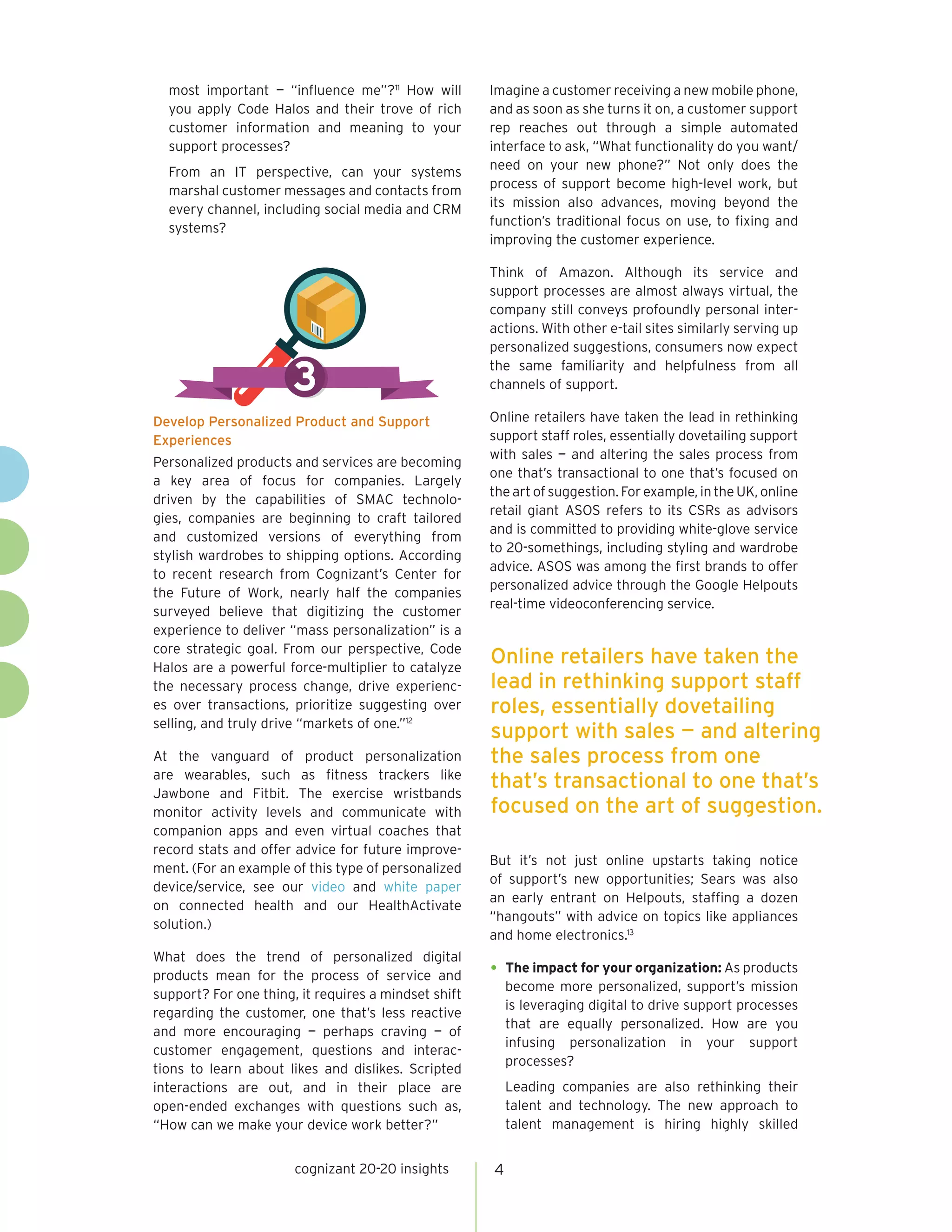 most important — “influence me”?11
How will
you apply Code Halos and their trove of rich
customer information and meaning to your
support processes?
From an IT perspective, can your systems
marshal customer messages and contacts from
every channel, including social media and CRM
systems?
Develop Personalized Product and Support
Experiences
Personalized products and services are becoming
a key area of focus for companies. Largely
driven by the capabilities of SMAC technolo-
gies, companies are beginning to craft tailored
and customized versions of everything from
stylish wardrobes to shipping options. According
to recent research from Cognizant’s Center for
the Future of Work, nearly half the companies
surveyed believe that digitizing the customer
experience to deliver “mass personalization” is a
core strategic goal. From our perspective, Code
Halos are a powerful force-multiplier to catalyze
the necessary process change, drive experienc-
es over transactions, prioritize suggesting over
selling, and truly drive “markets of one.”12
At the vanguard of product personalization
are wearables, such as fitness trackers like
Jawbone and Fitbit. The exercise wristbands
monitor activity levels and communicate with
companion apps and even virtual coaches that
record stats and offer advice for future improve-
ment. (For an example of this type of personalized
device/service, see our video and white paper
on connected health and our HealthActivate
solution.)
What does the trend of personalized digital
products mean for the process of service and
support? For one thing, it requires a mindset shift
regarding the customer, one that’s less reactive
and more encouraging — perhaps craving — of
customer engagement, questions and interac-
tions to learn about likes and dislikes. Scripted
interactions are out, and in their place are
open-ended exchanges with questions such as,
“How can we make your device work better?”
Imagine a customer receiving a new mobile phone,
and as soon as she turns it on, a customer support
rep reaches out through a simple automated
interface to ask, “What functionality do you want/
need on your new phone?” Not only does the
process of support become high-level work, but
its mission also advances, moving beyond the
function’s traditional focus on use, to fixing and
improving the customer experience.
Think of Amazon. Although its service and
support processes are almost always virtual, the
company still conveys profoundly personal inter-
actions. With other e-tail sites similarly serving up
personalized suggestions, consumers now expect
the same familiarity and helpfulness from all
channels of support.
Online retailers have taken the lead in rethinking
support staff roles, essentially dovetailing support
with sales — and altering the sales process from
one that’s transactional to one that’s focused on
the art of suggestion. For example, in the UK, online
retail giant ASOS refers to its CSRs as advisors
and is committed to providing white-glove service
to 20-somethings, including styling and wardrobe
advice. ASOS was among the first brands to offer
personalized advice through the Google Helpouts
real-time videoconferencing service.
But it’s not just online upstarts taking notice
of support’s new opportunities; Sears was also
an early entrant on Helpouts, staffing a dozen
“hangouts” with advice on topics like appliances
and home electronics.13
•	The impact for your organization: As products
become more personalized, support’s mission
is leveraging digital to drive support processes
that are equally personalized. How are you
infusing personalization in your support
processes?
Leading companies are also rethinking their
talent and technology. The new approach to
talent management is hiring highly skilled
cognizant 20-20 insights 4
3
Online retailers have taken the
lead in rethinking support staff
roles, essentially dovetailing
support with sales — and altering
the sales process from one
that’s transactional to one that’s
focused on the art of suggestion.
 