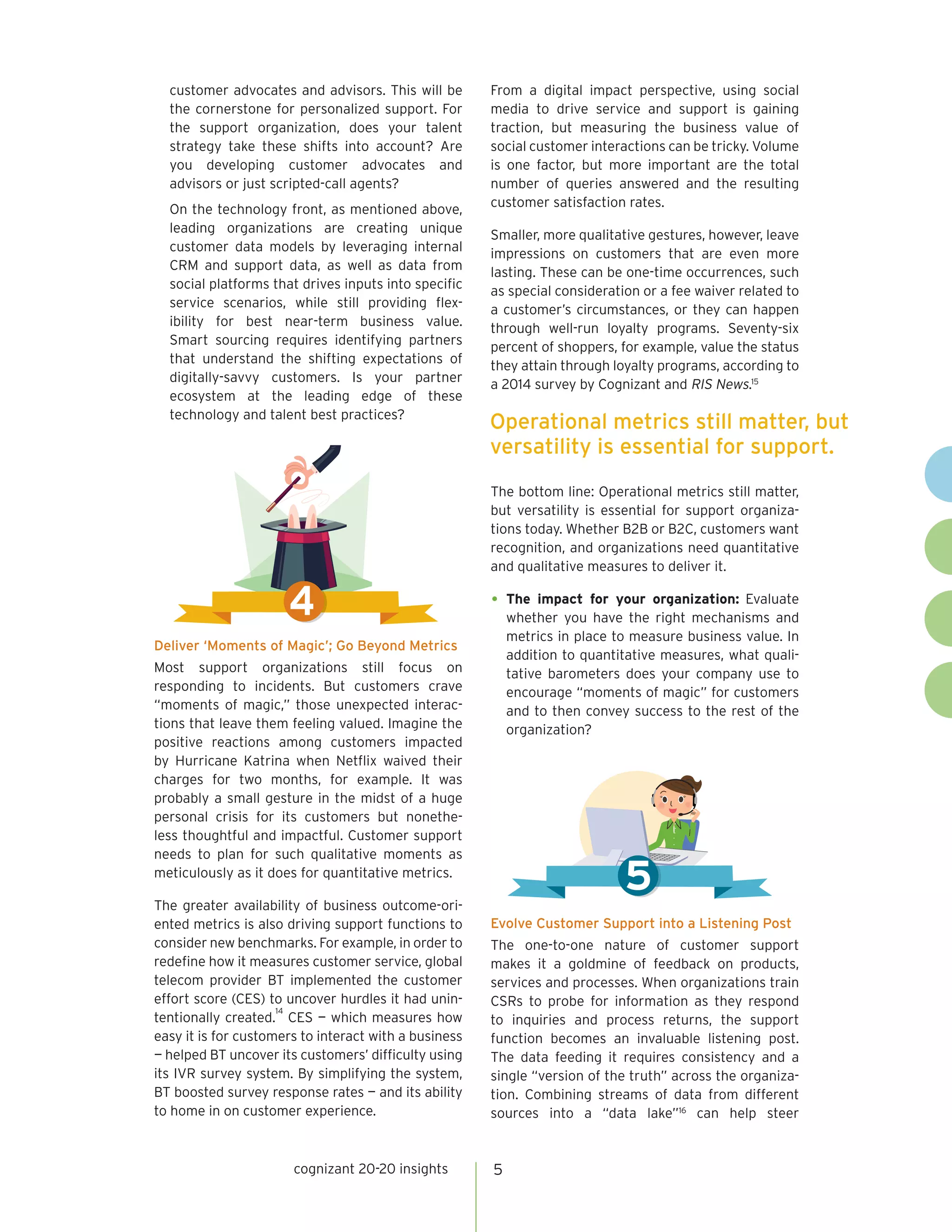 customer advocates and advisors. This will be
the cornerstone for personalized support. For
the support organization, does your talent
strategy take these shifts into account? Are
you developing customer advocates and
advisors or just scripted-call agents?
On the technology front, as mentioned above,
leading organizations are creating unique
customer data models by leveraging internal
CRM and support data, as well as data from
social platforms that drives inputs into specific
service scenarios, while still providing flex-
ibility for best near-term business value.
Smart sourcing requires identifying partners
that understand the shifting expectations of
digitally-savvy customers. Is your partner
ecosystem at the leading edge of these
technology and talent best practices?
Deliver ‘Moments of Magic’; Go Beyond Metrics
Most support organizations still focus on
responding to incidents. But customers crave
“moments of magic,” those unexpected interac-
tions that leave them feeling valued. Imagine the
positive reactions among customers impacted
by Hurricane Katrina when Netflix waived their
charges for two months, for example. It was
probably a small gesture in the midst of a huge
personal crisis for its customers but nonethe-
less thoughtful and impactful. Customer support
needs to plan for such qualitative moments as
meticulously as it does for quantitative metrics.
The greater availability of business outcome-ori-
ented metrics is also driving support functions to
consider new benchmarks. For example, in order to
redefine how it measures customer service, global
telecom provider BT implemented the customer
effort score (CES) to uncover hurdles it had unin-
tentionally created.
14
CES — which measures how
easy it is for customers to interact with a business
— helped BT uncover its customers’ difficulty using
its IVR survey system. By simplifying the system,
BT boosted survey response rates — and its ability
to home in on customer experience.
From a digital impact perspective, using social
media to drive service and support is gaining
traction, but measuring the business value of
social customer interactions can be tricky. Volume
is one factor, but more important are the total
number of queries answered and the resulting
customer satisfaction rates.
Smaller, more qualitative gestures, however, leave
impressions on customers that are even more
lasting. These can be one-time occurrences, such
as special consideration or a fee waiver related to
a customer’s circumstances, or they can happen
through well-run loyalty programs. Seventy-six
percent of shoppers, for example, value the status
they attain through loyalty programs, according to
a 2014 survey by Cognizant and RIS News.15
The bottom line: Operational metrics still matter,
but versatility is essential for support organiza-
tions today. Whether B2B or B2C, customers want
recognition, and organizations need quantitative
and qualitative measures to deliver it.
•	The impact for your organization: Evaluate
whether you have the right mechanisms and
metrics in place to measure business value. In
addition to quantitative measures, what quali-
tative barometers does your company use to
encourage “moments of magic” for customers
and to then convey success to the rest of the
organization?
Evolve Customer Support into a Listening Post
The one-to-one nature of customer support
makes it a goldmine of feedback on products,
services and processes. When organizations train
CSRs to probe for information as they respond
to inquiries and process returns, the support
function becomes an invaluable listening post.
The data feeding it requires consistency and a
single “version of the truth” across the organiza-
tion. Combining streams of data from different
sources into a “data lake”16
can help steer
cognizant 20-20 insights 5
4
Operational metrics still matter, but
versatility is essential for support.
5
 