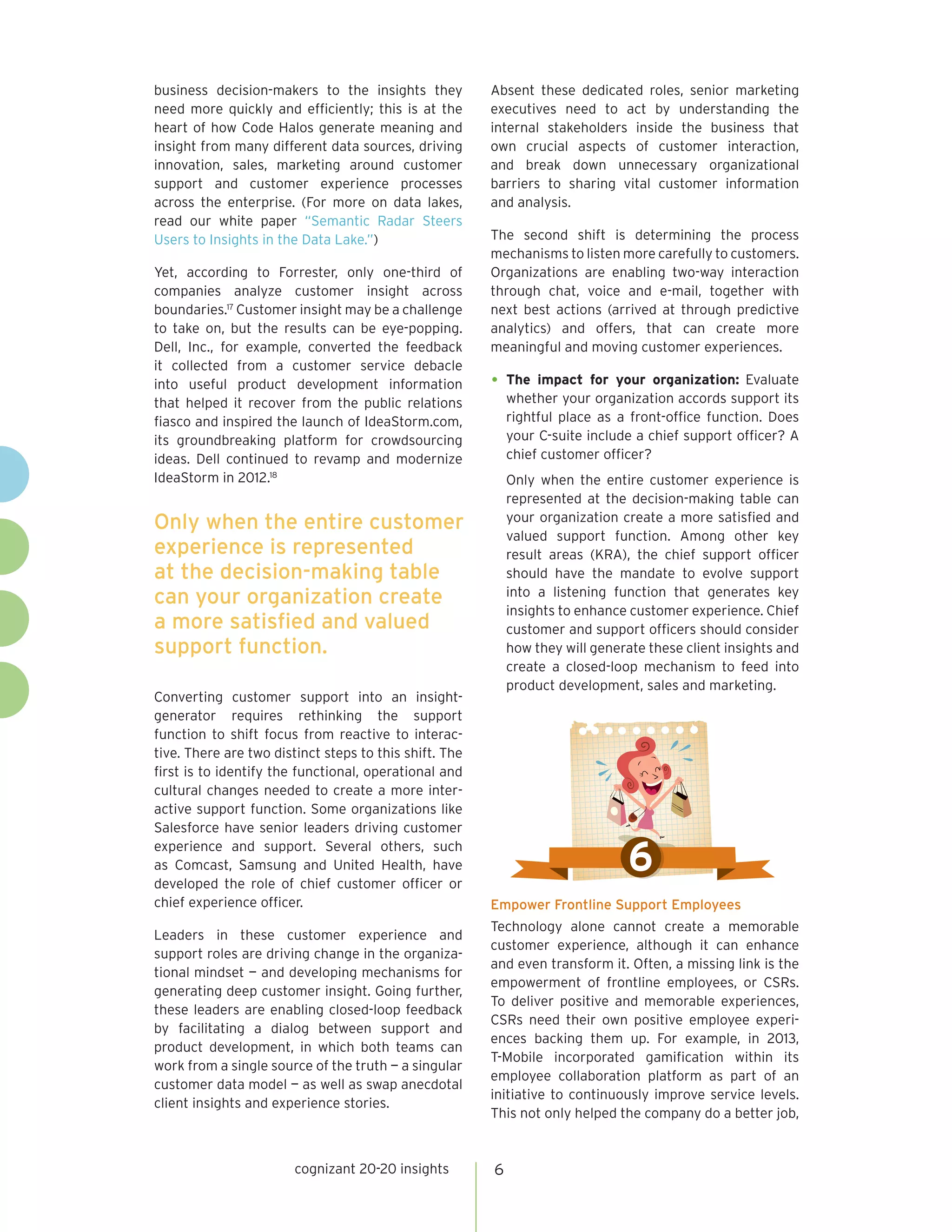 business decision-makers to the insights they
need more quickly and efficiently; this is at the
heart of how Code Halos generate meaning and
insight from many different data sources, driving
innovation, sales, marketing around customer
support and customer experience processes
across the enterprise. (For more on data lakes,
read our white paper “Semantic Radar Steers
Users to Insights in the Data Lake.”)
Yet, according to Forrester, only one-third of
companies analyze customer insight across
boundaries.17
Customer insight may be a challenge
to take on, but the results can be eye-popping.
Dell, Inc., for example, converted the feedback
it collected from a customer service debacle
into useful product development information
that helped it recover from the public relations
fiasco and inspired the launch of IdeaStorm.com,
its groundbreaking platform for crowdsourcing
ideas. Dell continued to revamp and modernize
IdeaStorm in 2012.18
Converting customer support into an insight-
generator requires rethinking the support
function to shift focus from reactive to interac-
tive. There are two distinct steps to this shift. The
first is to identify the functional, operational and
cultural changes needed to create a more inter-
active support function. Some organizations like
Salesforce have senior leaders driving customer
experience and support. Several others, such
as Comcast, Samsung and United Health, have
developed the role of chief customer officer or
chief experience officer.
Leaders in these customer experience and
support roles are driving change in the organiza-
tional mindset — and developing mechanisms for
generating deep customer insight. Going further,
these leaders are enabling closed-loop feedback
by facilitating a dialog between support and
product development, in which both teams can
work from a single source of the truth — a singular
customer data model — as well as swap anecdotal
client insights and experience stories.
Absent these dedicated roles, senior marketing
executives need to act by understanding the
internal stakeholders inside the business that
own crucial aspects of customer interaction,
and break down unnecessary organizational
barriers to sharing vital customer information
and analysis.
The second shift is determining the process
mechanisms to listen more carefully to customers.
Organizations are enabling two-way interaction
through chat, voice and e-mail, together with
next best actions (arrived at through predictive
analytics) and offers, that can create more
meaningful and moving customer experiences.
•	The impact for your organization: Evaluate
whether your organization accords support its
rightful place as a front-office function. Does
your C-suite include a chief support officer? A
chief customer officer?
Only when the entire customer experience is
represented at the decision-making table can
your organization create a more satisfied and
valued support function. Among other key
result areas (KRA), the chief support officer
should have the mandate to evolve support
into a listening function that generates key
insights to enhance customer experience. Chief
customer and support officers should consider
how they will generate these client insights and
create a closed-loop mechanism to feed into
product development, sales and marketing.
Empower Frontline Support Employees
Technology alone cannot create a memorable
customer experience, although it can enhance
and even transform it. Often, a missing link is the
empowerment of frontline employees, or CSRs.
To deliver positive and memorable experiences,
CSRs need their own positive employee experi-
ences backing them up. For example, in 2013,
T-Mobile incorporated gamification within its
employee collaboration platform as part of an
initiative to continuously improve service levels.
This not only helped the company do a better job,
cognizant 20-20 insights 6
Only when the entire customer
experience is represented
at the decision-making table
can your organization create
a more satisfied and valued
support function.
6
 