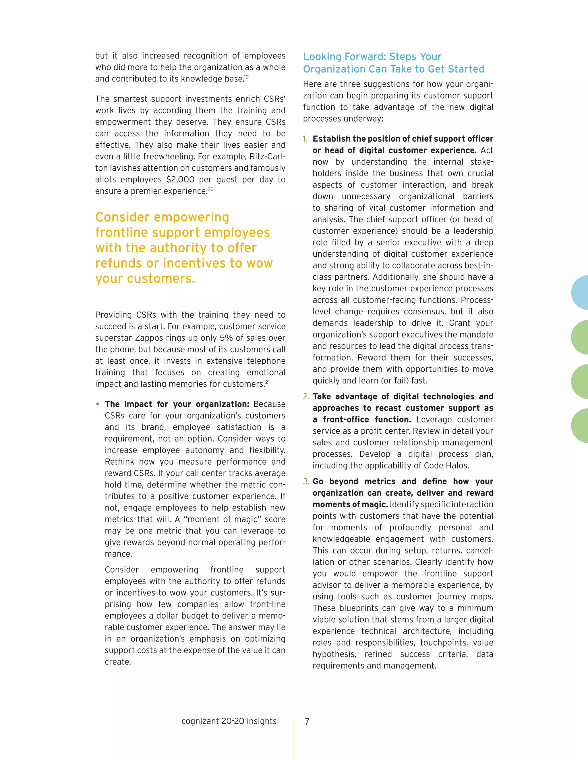cognizant 20-20 insights 7
but it also increased recognition of employees
who did more to help the organization as a whole
and contributed to its knowledge base.19
The smartest support investments enrich CSRs’
work lives by according them the training and
empowerment they deserve. They ensure CSRs
can access the information they need to be
effective. They also make their lives easier and
even a little freewheeling. For example, Ritz-Carl-
ton lavishes attention on customers and famously
allots employees $2,000 per guest per day to
ensure a premier experience.20
Providing CSRs with the training they need to
succeed is a start. For example, customer service
superstar Zappos rings up only 5% of sales over
the phone, but because most of its customers call
at least once, it invests in extensive telephone
training that focuses on creating emotional
impact and lasting memories for customers.21
•	The impact for your organization: Because
CSRs care for your organization’s customers
and its brand, employee satisfaction is a
requirement, not an option. Consider ways to
increase employee autonomy and flexibility.
Rethink how you measure performance and
reward CSRs. If your call center tracks average
hold time, determine whether the metric con-
tributes to a positive customer experience. If
not, engage employees to help establish new
metrics that will. A “moment of magic” score
may be one metric that you can leverage to
give rewards beyond normal operating perfor-
mance.
Consider empowering frontline support
employees with the authority to offer refunds
or incentives to wow your customers. It’s sur-
prising how few companies allow front-line
employees a dollar budget to deliver a memo-
rable customer experience. The answer may lie
in an organization’s emphasis on optimizing
support costs at the expense of the value it can
create.
Looking Forward: Steps Your
Organization Can Take to Get Started
Here are three suggestions for how your organi-
zation can begin preparing its customer support
function to take advantage of the new digital
processes underway:
1.	 Establish the position of chief support officer
or head of digital customer experience. Act
now by understanding the internal stake-
holders inside the business that own crucial
aspects of customer interaction, and break
down unnecessary organizational barriers
to sharing of vital customer information and
analysis. The chief support officer (or head of
customer experience) should be a leadership
role filled by a senior executive with a deep
understanding of digital customer experience
and strong ability to collaborate across best-in-
class partners. Additionally, she should have a
key role in the customer experience processes
across all customer-facing functions. Process-
level change requires consensus, but it also
demands leadership to drive it. Grant your
organization’s support executives the mandate
and resources to lead the digital process trans-
formation. Reward them for their successes,
and provide them with opportunities to move
quickly and learn (or fail) fast.
2.	Take advantage of digital technologies and
approaches to recast customer support as
a front-office function. Leverage customer
service as a profit center. Review in detail your
sales and customer relationship management
processes. Develop a digital process plan,
including the applicability of Code Halos.
3.	Go beyond metrics and define how your
organization can create, deliver and reward
moments of magic. Identify specific interaction
points with customers that have the potential
for moments of profoundly personal and
knowledgeable engagement with customers.
This can occur during setup, returns, cancel-
lation or other scenarios. Clearly identify how
you would empower the frontline support
advisor to deliver a memorable experience, by
using tools such as customer journey maps.
These blueprints can give way to a minimum
viable solution that stems from a larger digital
experience technical architecture, including
roles and responsibilities, touchpoints, value
hypothesis, refined success criteria, data
requirements and management.
Consider empowering
frontline support employees
with the authority to offer
refunds or incentives to wow
your customers.
 