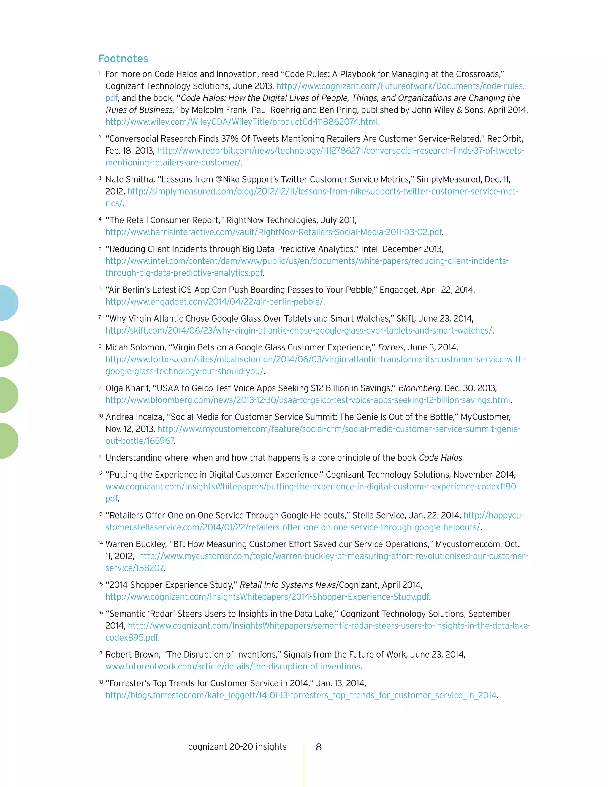 cognizant 20-20 insights 8
Footnotes
1	 For more on Code Halos and innovation, read “Code Rules: A Playbook for Managing at the Crossroads,”
Cognizant Technology Solutions, June 2013, http://www.cognizant.com/Futureofwork/Documents/code-rules.
pdf, and the book, “Code Halos: How the Digital Lives of People, Things, and Organizations are Changing the
Rules of Business,” by Malcolm Frank, Paul Roehrig and Ben Pring, published by John Wiley & Sons. April 2014,
http://www.wiley.com/WileyCDA/WileyTitle/productCd-1118862074.html.
2	 “Conversocial Research Finds 37% Of Tweets Mentioning Retailers Are Customer Service-Related,” RedOrbit,
Feb. 18, 2013, http://www.redorbit.com/news/technology/1112786271/conversocial-research-finds-37-of-tweets-
mentioning-retailers-are-customer/.
3	 Nate Smitha, “Lessons from @Nike Support’s Twitter Customer Service Metrics,” SimplyMeasured, Dec. 11,
2012, http://simplymeasured.com/blog/2012/12/11/lessons-from-nikesupports-twitter-customer-service-met-
rics/.
4	 “The Retail Consumer Report,” RightNow Technologies, July 2011,
http://www.harrisinteractive.com/vault/RightNow-Retailers-Social-Media-2011-03-02.pdf.
5	 “Reducing Client Incidents through Big Data Predictive Analytics,” Intel, December 2013,
http://www.intel.com/content/dam/www/public/us/en/documents/white-papers/reducing-client-incidents-
through-big-data-predictive-analytics.pdf.
6	 “Air Berlin’s Latest iOS App Can Push Boarding Passes to Your Pebble,” Engadget, April 22, 2014,
http://www.engadget.com/2014/04/22/air-berlin-pebble/.
7	 “Why Virgin Atlantic Chose Google Glass Over Tablets and Smart Watches,” Skift, June 23, 2014,
http://skift.com/2014/06/23/why-virgin-atlantic-chose-google-glass-over-tablets-and-smart-watches/.
8	 Micah Solomon, “Virgin Bets on a Google Glass Customer Experience,” Forbes, June 3, 2014,
http://www.forbes.com/sites/micahsolomon/2014/06/03/virgin-atlantic-transforms-its-customer-service-with-
google-glass-technology-but-should-you/.
9	 Olga Kharif, “USAA to Geico Test Voice Apps Seeking $12 Billion in Savings,” Bloomberg, Dec. 30, 2013,
http://www.bloomberg.com/news/2013-12-30/usaa-to-geico-test-voice-apps-seeking-12-billion-savings.html.
10	 Andrea Incalza, “Social Media for Customer Service Summit: The Genie Is Out of the Bottle,” MyCustomer,
Nov. 12, 2013, http://www.mycustomer.com/feature/social-crm/social-media-customer-service-summit-genie-
out-bottle/165967.
11	 Understanding where, when and how that happens is a core principle of the book Code Halos.
12	 “Putting the Experience in Digital Customer Experience,” Cognizant Technology Solutions, November 2014,
www.cognizant.com/InsightsWhitepapers/putting-the-experience-in-digital-customer-experience-codex1180.
pdf.
13	 “Retailers Offer One on One Service Through Google Helpouts,” Stella Service, Jan. 22, 2014, http://happycu-
stomer.stellaservice.com/2014/01/22/retailers-offer-one-on-one-service-through-google-helpouts/.
14	 Warren Buckley, “BT: How Measuring Customer Effort Saved our Service Operations,” Mycustomer.com, Oct.
11, 2012, http://www.mycustomer.com/topic/warren-buckley-bt-measuring-effort-revolutionised-our-customer-
service/158207.
15	 “2014 Shopper Experience Study,” Retail Info Systems News/Cognizant, April 2014,
http://www.cognizant.com/InsightsWhitepapers/2014-Shopper-Experience-Study.pdf.
16	 “Semantic ‘Radar’ Steers Users to Insights in the Data Lake,” Cognizant Technology Solutions, September
2014, http://www.cognizant.com/InsightsWhitepapers/semantic-radar-steers-users-to-insights-in-the-data-lake-
codex895.pdf.
17	 Robert Brown, “The Disruption of Inventions,” Signals from the Future of Work, June 23, 2014,
www.futureofwork.com/article/details/the-disruption-of-inventions.
18	 “Forrester’s Top Trends for Customer Service in 2014,” Jan. 13, 2014,
http://blogs.forrester.com/kate_leggett/14-01-13-forresters_top_trends_for_customer_service_in_2014.
 