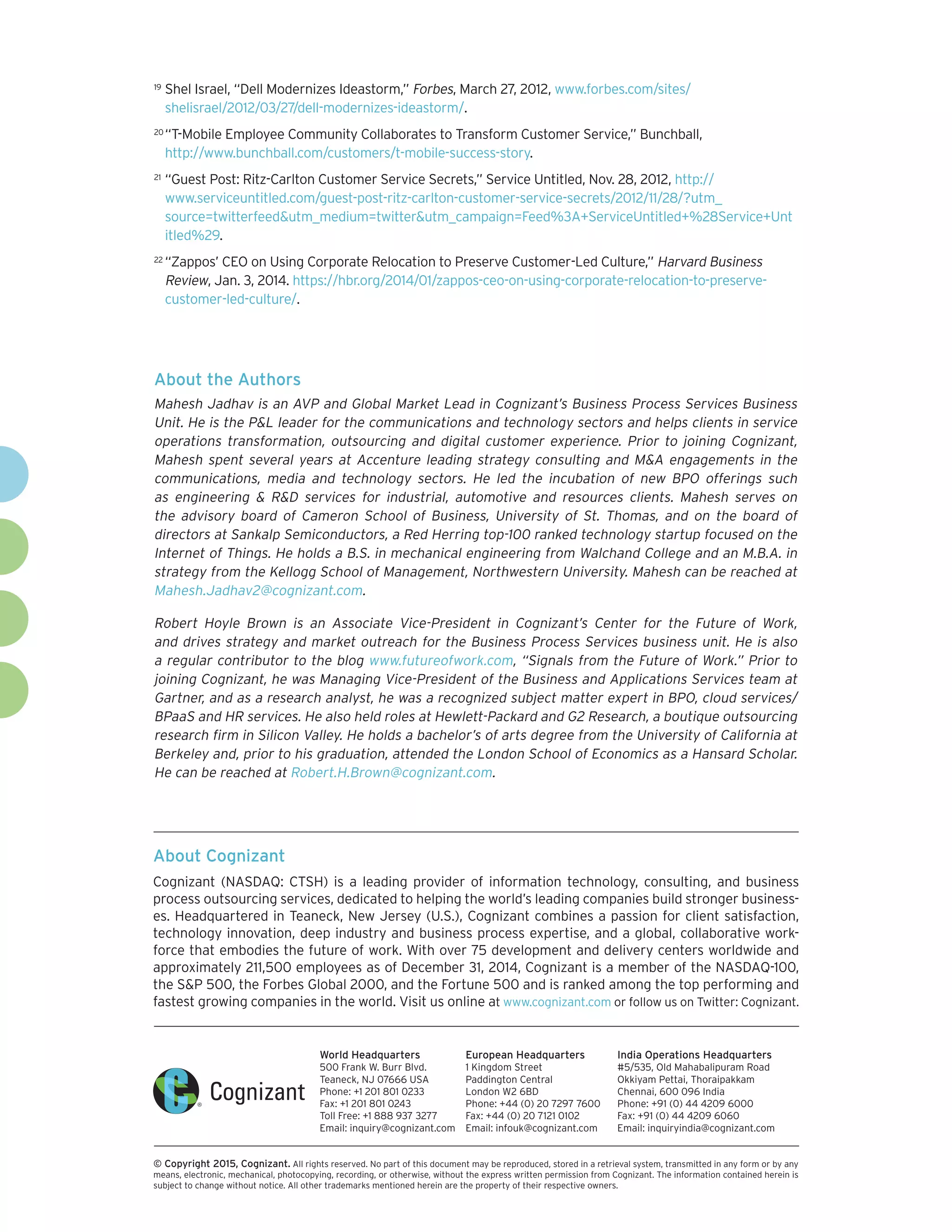 About Cognizant
Cognizant (NASDAQ: CTSH) is a leading provider of information technology, consulting, and business
process outsourcing services, dedicated to helping the world’s leading companies build stronger business-
es. Headquartered in Teaneck, New Jersey (U.S.), Cognizant combines a passion for client satisfaction,
technology innovation, deep industry and business process expertise, and a global, collaborative work-
force that embodies the future of work. With over 75 development and delivery centers worldwide and
approximately 211,500 employees as of December 31, 2014, Cognizant is a member of the NASDAQ-100,
the S&P 500, the Forbes Global 2000, and the Fortune 500 and is ranked among the top performing and
fastest growing companies in the world. Visit us online at www.cognizant.com or follow us on Twitter: Cognizant.
World Headquarters
500 Frank W. Burr Blvd.
Teaneck, NJ 07666 USA
Phone: +1 201 801 0233
Fax: +1 201 801 0243
Toll Free: +1 888 937 3277
Email: inquiry@cognizant.com
European Headquarters
1 Kingdom Street
Paddington Central
London W2 6BD
Phone: +44 (0) 20 7297 7600
Fax: +44 (0) 20 7121 0102
Email: infouk@cognizant.com
India Operations Headquarters
#5/535, Old Mahabalipuram Road
Okkiyam Pettai, Thoraipakkam
Chennai, 600 096 India
Phone: +91 (0) 44 4209 6000
Fax: +91 (0) 44 4209 6060
Email: inquiryindia@cognizant.com
­­© Copyright 2015, Cognizant. All rights reserved. No part of this document may be reproduced, stored in a retrieval system, transmitted in any form or by any
means, electronic, mechanical, photocopying, recording, or otherwise, without the express written permission from Cognizant. The information contained herein is
subject to change without notice. All other trademarks mentioned herein are the property of their respective owners.
About the Authors
Mahesh Jadhav is an AVP and Global Market Lead in Cognizant’s Business Process Services Business
Unit. He is the P&L leader for the communications and technology sectors and helps clients in service
operations transformation, outsourcing and digital customer experience. Prior to joining Cognizant,
Mahesh spent several years at Accenture leading strategy consulting and M&A engagements in the
communications, media and technology sectors. He led the incubation of new BPO offerings such
as engineering & R&D services for industrial, automotive and resources clients. Mahesh serves on
the advisory board of Cameron School of Business, University of St. Thomas, and on the board of
directors at Sankalp Semiconductors, a Red Herring top-100 ranked technology startup focused on the
Internet of Things. He holds a B.S. in mechanical engineering from Walchand College and an M.B.A. in
strategy from the Kellogg School of Management, Northwestern University. Mahesh can be reached at
Mahesh.Jadhav2@cognizant.com.
Robert Hoyle Brown is an Associate Vice-President in Cognizant’s Center for the Future of Work,
and drives strategy and market outreach for the Business Process Services business unit. He is also
a regular contributor to the blog www.futureofwork.com, “Signals from the Future of Work.” Prior to
joining Cognizant, he was Managing Vice-President of the Business and Applications Services team at
Gartner, and as a research analyst, he was a recognized subject matter expert in BPO, cloud services/
BPaaS and HR services. He also held roles at Hewlett-Packard and G2 Research, a boutique outsourcing
research firm in Silicon Valley. He holds a bachelor’s of arts degree from the University of California at
Berkeley and, prior to his graduation, attended the London School of Economics as a Hansard Scholar.
He can be reached at Robert.H.Brown@cognizant.com.
19	 Shel Israel, “Dell Modernizes Ideastorm,” Forbes, March 27, 2012, www.forbes.com/sites/
shelisrael/2012/03/27/dell-modernizes-ideastorm/.
20	“T-Mobile Employee Community Collaborates to Transform Customer Service,” Bunchball,
http://www.bunchball.com/customers/t-mobile-success-story.
21	 “Guest Post: Ritz-Carlton Customer Service Secrets,” Service Untitled, Nov. 28, 2012, http://
www.serviceuntitled.com/guest-post-ritz-carlton-customer-service-secrets/2012/11/28/?utm_
source=twitterfeed&utm_medium=twitter&utm_campaign=Feed%3A+ServiceUntitled+%28Service+Unt
itled%29.
22	“Zappos’ CEO on Using Corporate Relocation to Preserve Customer-Led Culture,” Harvard Business
Review, Jan. 3, 2014. https://hbr.org/2014/01/zappos-ceo-on-using-corporate-relocation-to-preserve-
customer-led-culture/.
 