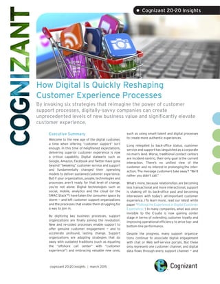 How Digital Is Quickly Reshaping
Customer Experience Processes
By invoking six strategies that reimagine the power of customer
support processes, digitally-savvy companies can create
unprecedented levels of new business value and significantly elevate
customer experience.
Executive Summary
Welcome to the new age of the digital customer,
a time when offering “customer support” isn’t
enough. In this time of heightened expectations,
delivering superior customer experience is now
a critical capability. Digital stalwarts such as
Google, Amazon, Facebook and Twitter have gone
beyond “tweaking” customer service and support
and fundamentally changed their operating
models to deliver sustained customer experience.
But if your organization, people, technologies and
processes aren’t ready for that level of change,
you’re not alone: Digital technologies such as
social, mobile, analytics and the cloud (or the
SMAC StackTM
) have taken the consumer space by
storm — and left customer support organizations
and the processes that enable them struggling for
a way to join in.
By digitizing key business processes, support
organizations are finally joining the revolution.
New and re-coded processes enable support to
offer genuine customer engagement — and to
accelerate profound, lasting change. Support
organizations are adopting strategies that do
away with outdated traditions (such as equating
the “offshore call center” with “customer
experience”) and embracing valuable new ones,
such as using smart talent and digital processes
to create more authentic experiences.
Long relegated to back-office status, customer
service and support has languished as a corporate
no-man’s land. Worse, traditional contact centers
are incident-centric; their only goal is the current
interaction. There’s no unified view of the
customer and no interest in prolonging the inter-
action. The message customers take away? “We’d
rather you didn’t call.”
What’s more, because relationships are becoming
less transactional and more interactional, support
is shaking off its back-office past and becoming
interwoven with today’s all-important customer
experience. (To learn more, read our latest white
paper “Putting the Experience in Digital Customer
Experience.”) In many companies, what was once
invisible to the C-suite is now gaining center
stage in terms of extending customer loyalty and
improving operational efficiency to drive top- and
bottom-line performance.
Despite the progress, many support organiza-
tions continue to associate digital engagement
with chat or Web self-service portals. But these
only represent one customer channel, and digital
data flows through every support channel — and
cognizant 20-20 insights | march 2015
• Cognizant 20-20 Insights
 