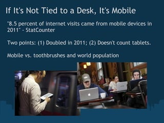 If It's Not Tied to a Desk, It's Mobile
"8.5 percent of internet visits came from mobile devices in
2011" - StatCounter

Two points: (1) Doubled in 2011; (2) Doesn't count tablets.

Mobile vs. toothbrushes and world population 
 