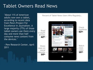 Tablet Owners Read News
"About 11% of American
adults now own a tablet,
according to recent data
from Pew's Project For
Excellence in Journalism. A
large majority (77%) of those
tablet owners use them every
day and more than half
consume news content from
the devices." 

- Pew Research Center, April
2011
 
