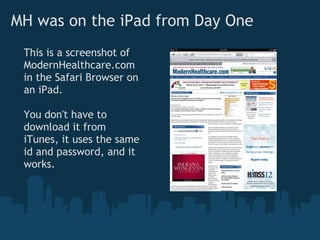 MH was on the iPad from Day One
 This is a screenshot of
 ModernHealthcare.com
 in the Safari Browser on
 an iPad.

 You don't have to
 download it from
 iTunes, it uses the same
 id and password, and it
 works.
 