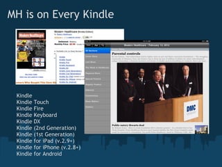 MH is on Every Kindle




 Kindle
 Kindle   Touch
 Kindle   Fire
 Kindle   Keyboard
 Kindle   DX
 Kindle   (2nd Generation)
 Kindle   (1st Generation)
 Kindle   for iPad (v.2.9+)
 Kindle   for iPhone (v.2.8+)
 Kindle   for Android
 