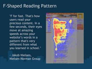 F-Shaped Reading Pattern

  "F for fast. That's how
  users read your
  precious content. In a
  few seconds, their eyes
  move at amazing
  speeds across your
  website’s words in a
  pattern that's very
  different from what
  you learned in school."

  - Jakob Nielsen,
  Nielsen Norman Group
 
