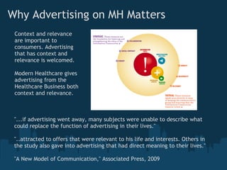 Why Advertising on MH Matters
 Context and relevance
 are important to
 consumers. Advertising
 that has context and
 relevance is welcomed.

 Modern Healthcare gives
 advertising from the
 Healthcare Business both
 context and relevance.



 "...if advertising went away, many subjects were unable to describe what
 could replace the function of advertising in their lives."

 "..attracted to offers that were relevant to his life and interests. Others in
 the study also gave into advertising that had direct meaning to their lives."

 "A New Model of Communication," Associated Press, 2009
 