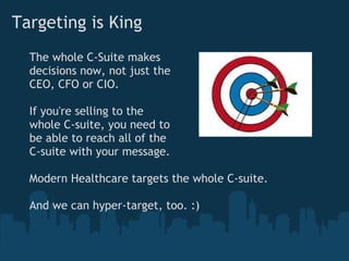 Targeting is King
  The whole C-Suite makes
  decisions now, not just the
  CEO, CFO or CIO.

  If you're selling to the
  whole C-suite, you need to
  be able to reach all of the
  C-suite with your message.

  Modern Healthcare targets the whole C-suite.

  And we can hyper-target, too. :)
 