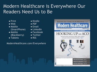 Modern Healthcare is Everywhere Our
Readers Need Us to Be
  ● Print          ● Kindle
  ● Web            ● PDF
  ● Mobile         ● Email
    (SmartPhone)   ● LinkedIn
  ● Mobile         ● Facebook
    (Blackberry)   ● Twitter
  ● Tablets        ● RSS

 ModernHealthcare.com/Everywhere
 