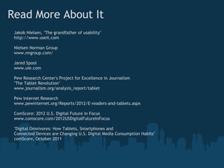 Read More About It
 Jakob Nielsen, "The grandfather of usability"
 http://www.useit.com

 Nielsen Norman Group
 www.nngroup.com/

 Jared Spool
 www.uie.com

 Pew Research Center's Project for Excellence in Journalism
 "The Tablet Revolution"
 www.journalism.org/analysis_report/tablet

 Pew Internet Research
 www.pewinternet.org/Reports/2012/E-readers-and-tablets.aspx

 ComScore: 2012 U.S. Digital Future in Focus
 www.comscore.com/2012USDigitalFutureInFocus

 "Digital Omnivores: How Tablets, Smartphones and
 Connected Devices are Changing U.S. Digital Media Consumption Habits"
 comScore, October 2011
 