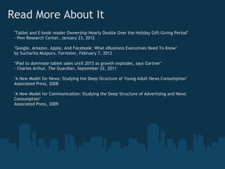 Read More About It
 "Tablet and E-book reader Ownership Nearly Double Over the Holiday Gift-Giving Period"
 - Pew Research Center, January 23, 2012

 "Google, Amazon, Apple, And Facebook: What eBusiness Executives Need To Know"
 by Sucharita Mulpuru, Forrester, February 7, 2012

 "iPad to dominate tablet sales until 2015 as growth explodes, says Gartner"
 - Charles Arthur, The Guardian, September 22, 2011

 "A New Model for News: Studying the Deep Structure of Young-Adult News Consumption"
 Associated Press, 2008

 "A New Model for Communication: Studying the Deep Structure of Advertising and News
 Consumption"
 Associated Press, 2009
 
