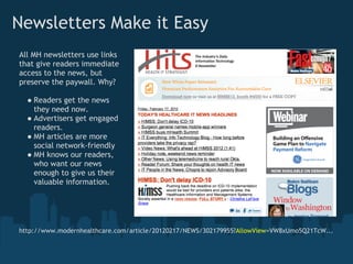 Newsletters Make it Easy
All MH newsletters use links
that give readers immediate
access to the news, but
preserve the paywall. Why?

  ● Readers get the news
    they need now.
  ● Advertisers get engaged
    readers.
  ● MH articles are more
    social network-friendly
  ● MH knows our readers,
    who want our news
    enough to give us their
    valuable information.




http://www.modernhealthcare.com/article/20120217/NEWS/302179955?AllowView=VW8xUmo5Q21TcW...
 