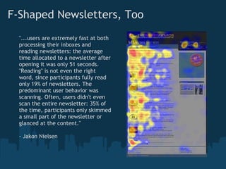 F-Shaped Newsletters, Too
  "...users are extremely fast at both
  processing their inboxes and
  reading newsletters: the average
  time allocated to a newsletter after
  opening it was only 51 seconds.
  "Reading" is not even the right
  word, since participants fully read
  only 19% of newsletters. The
  predominant user behavior was
  scanning. Often, users didn't even
  scan the entire newsletter: 35% of
  the time, participants only skimmed
  a small part of the newsletter or
  glanced at the content."

  - Jakon Nielsen
 